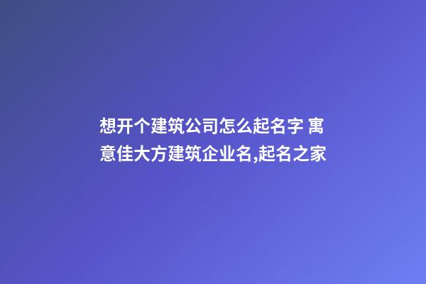 想开个建筑公司怎么起名字 寓意佳大方建筑企业名,起名之家-第1张-公司起名-玄机派